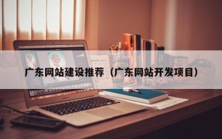 邵阳县广东网站建设推荐（广东网站开发项目）
