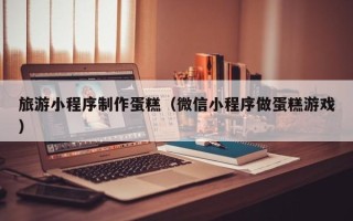 邵阳县旅游小程序制作蛋糕（微信小程序做蛋糕游戏）